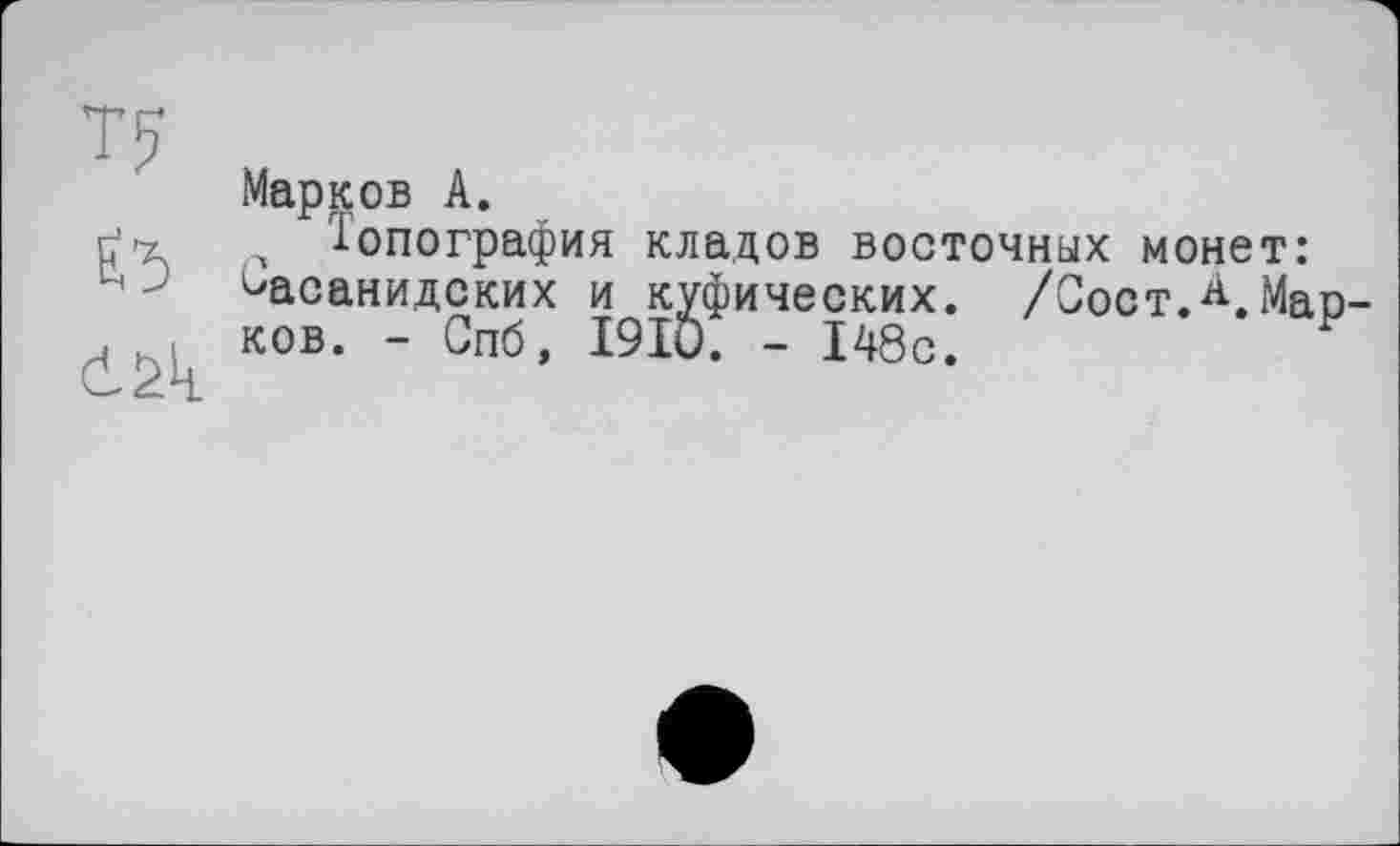 ﻿Марков А.
Топография кладов восточных монет: ^асанидских и куфических. /Сост.^.Мар ков. - Спб, I9IO. - 148с.